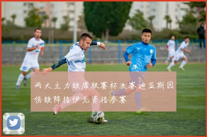 两大主力缺席联赛杯决赛迪亚斯因伤缺阵格伊无资格参赛
