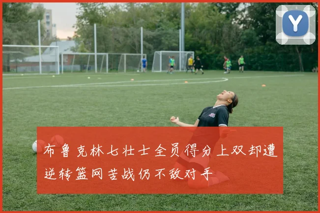 布鲁克林七壮士全员得分上双却遭逆转篮网苦战仍不敌对手