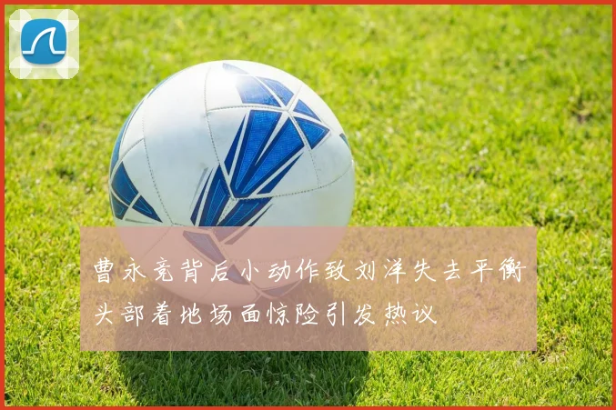 曹永竞背后小动作致刘洋失去平衡头部着地场面惊险引发热议