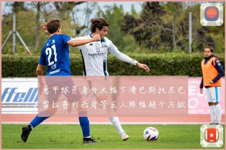 意甲球员身价大幅下滑巴斯托尼巴雷拉普利西奇等五人降幅超千万欧元