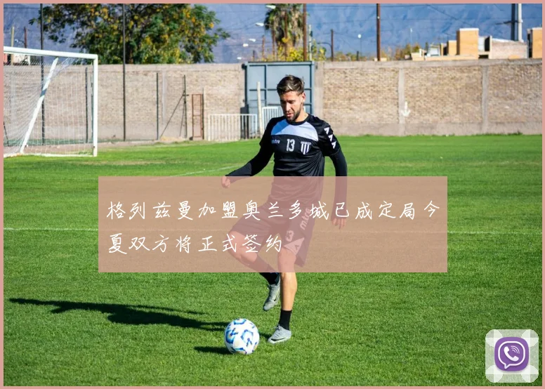 格列兹曼加盟奥兰多城已成定局今夏双方将正式签约