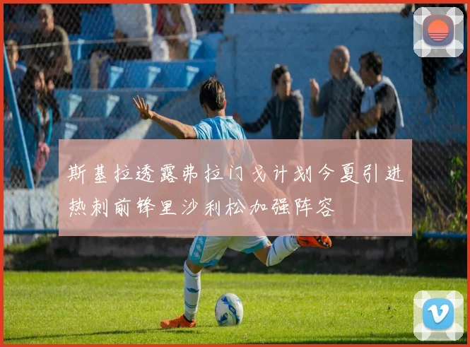 斯基拉透露弗拉门戈计划今夏引进热刺前锋里沙利松加强阵容