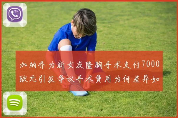 加纳乔为新女友隆胸手术支付7000欧元引发争议手术费用为何差异如此之大