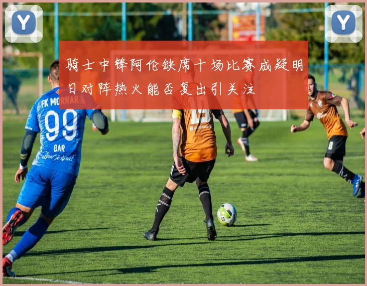 骑士中锋阿伦缺席十场比赛成疑明日对阵热火能否复出引关注