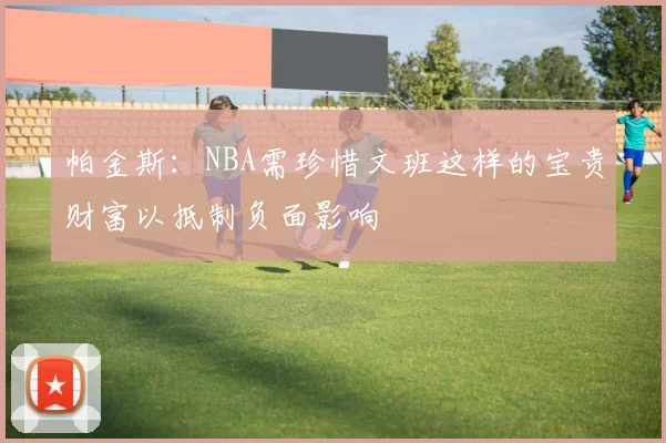 帕金斯：NBA需珍惜文班这样的宝贵财富以抵制负面影响