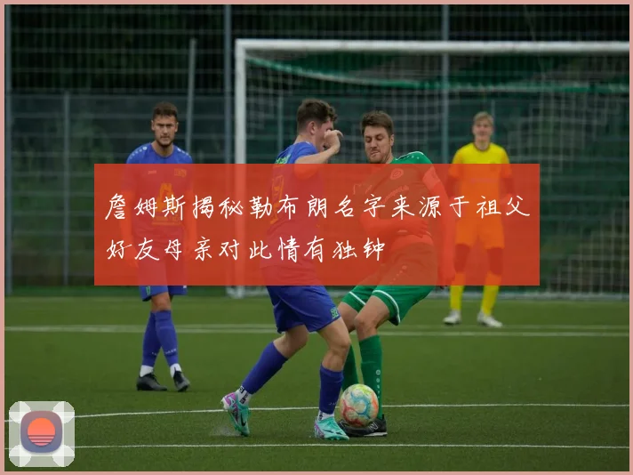 詹姆斯揭秘勒布朗名字来源于祖父好友母亲对此情有独钟