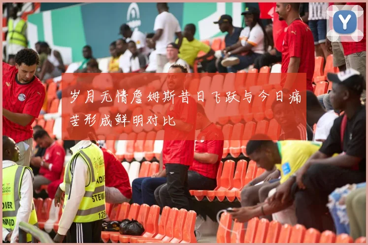 岁月无情詹姆斯昔日飞跃与今日痛苦形成鲜明对比