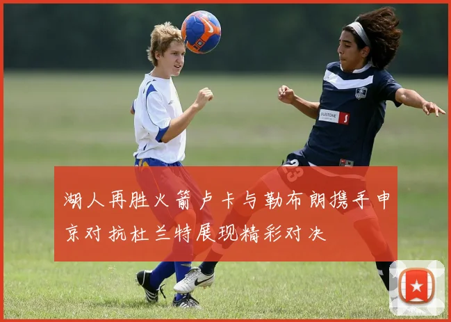 湖人再胜火箭卢卡与勒布朗携手申京对抗杜兰特展现精彩对决